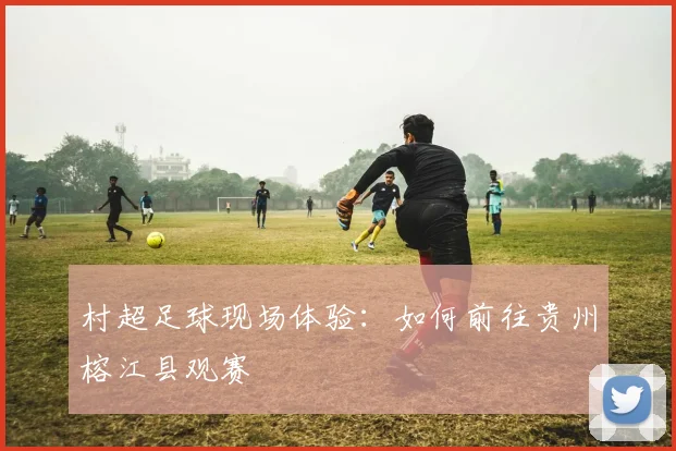 村超足球现场体验：如何前往贵州榕江县观赛