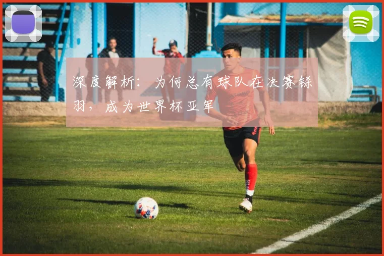 深度解析：为何总有球队在决赛铩羽，成为世界杯亚军